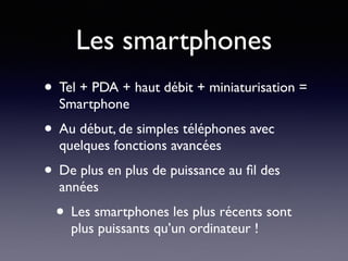 Les smartphones
• Tel + PDA + haut débit + miniaturisation =
Smartphone
• Au début, de simples téléphones avec
quelques fonctions avancées
• De plus en plus de puissance au ﬁl des
années
• Les smartphones les plus récents sont
plus puissants qu’un ordinateur !
 