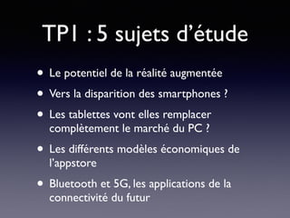 TP1 : 5 sujets d’étude
• Le potentiel de la réalité augmentée
• Vers la disparition des smartphones ?
• Les tablettes vont elles remplacer
complètement le marché du PC ?
• Les différents modèles économiques de
l’appstore
• Bluetooth et 5G, les applications de la
connectivité du futur
 