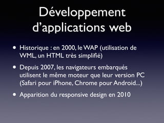 Développement
d’applications web
• Historique : en 2000, le WAP (utilisation de
WML, un HTML très simpliﬁé)
• Depuis 2007, les navigateurs embarqués
utilisent le même moteur que leur version PC
(Safari pour iPhone, Chrome pour Android...)
• Apparition du responsive design en 2010
 