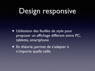 Design responsive
• Utilisation des feuilles de style pour
proposer un afﬁchage différent entre PC,
tablette, smartphone
• En théorie, permet de s’adapter à
n’importe quelle taille
 