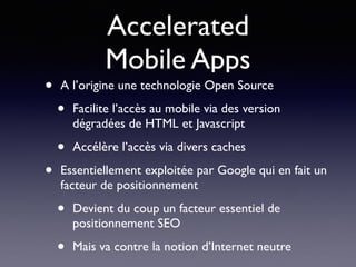 Accelerated  
Mobile Apps
• A l’origine une technologie Open Source
• Facilite l’accès au mobile via des version
dégradées de HTML et Javascript
• Accélère l’accès via divers caches
• Essentiellement exploitée par Google qui en fait un
facteur de positionnement
• Devient du coup un facteur essentiel de
positionnement SEO
• Mais va contre la notion d’Internet neutre
 
