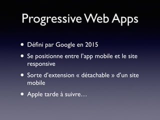 Progressive Web Apps
• Déﬁni par Google en 2015
• Se positionne entre l’app mobile et le site
responsive
• Sorte d’extension « détachable » d’un site
mobile
• Apple tarde à suivre…
 