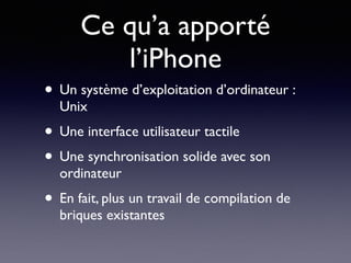 Ce qu’a apporté
l’iPhone
• Un système d’exploitation d’ordinateur :
Unix
• Une interface utilisateur tactile
• Une synchronisation solide avec son
ordinateur
• En fait, plus un travail de compilation de
briques existantes
 