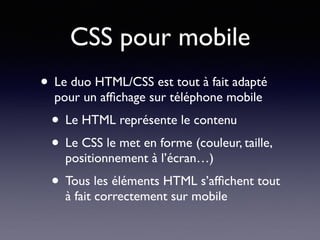 CSS pour mobile
• Le duo HTML/CSS est tout à fait adapté
pour un afﬁchage sur téléphone mobile
• Le HTML représente le contenu
• Le CSS le met en forme (couleur, taille,
positionnement à l’écran…)
• Tous les éléments HTML s’afﬁchent tout
à fait correctement sur mobile
 