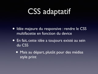 CSS adaptatif
• Idée majeure du responsive : rendre le CSS
multifacette en fonction du device
• En fait, cette idée a toujours existé au sein
du CSS
• Mais au départ, plutôt pour des médias
style print
 