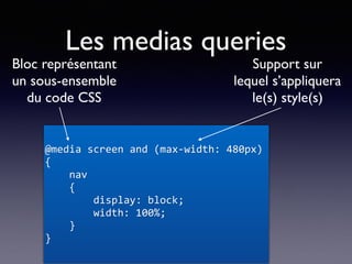 Les medias queries
@media	screen	and	(max-width:	480px)	
{	
				nav	
				{	
								display:	block;	
								width:	100%;	
				}	
}
Bloc représentant
un sous-ensemble
du code CSS
Support sur
lequel s’appliquera
le(s) style(s)
 