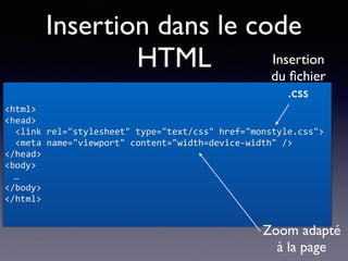 Insertion dans le code
HTML
<html>	
<head>	
		<link	rel="stylesheet"	type="text/css"	href="monstyle.css">	
		<meta	name="viewport"	content="width=device-width"	/>	
</head>	
<body>	
…	
</body>	
</html>
Zoom adapté
à la page
Insertion
du ﬁchier
.css
 