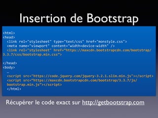 Insertion de Bootstrap
<html>	
<head>	
		<link	rel="stylesheet"	type="text/css"	href="monstyle.css">	
		<meta	name="viewport"	content="width=device-width"	/>	
		<link	rel="stylesheet"	href=“https://maxcdn.bootstrapcdn.com/bootstrap/
3.3.7/css/bootstrap.min.css”>	
 
</head>	
<body>	
… 
<script	src="https://code.jquery.com/jquery-3.2.1.slim.min.js"></script> 
<script	src=“https://maxcdn.bootstrapcdn.com/bootstrap/3.3.7/js/
bootstrap.min.js”></script>	
</html>
Récupérer le code exact sur http://getbootstrap.com
 