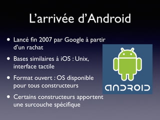 L’arrivée d’Android
• Lancé ﬁn 2007 par Google à partir
d’un rachat
• Bases similaires à iOS : Unix,
interface tactile
• Format ouvert : OS disponible
pour tous constructeurs
• Certains constructeurs apportent
une surcouche spéciﬁque
 