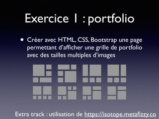 Exercice 1 : portfolio
• Créer avec HTML, CSS, Bootstrap une page
permettant d’afﬁcher une grille de portfolio
avec des tailles multiples d’images
Extra track : utilisation de https://isotope.metaﬁzzy.co
 