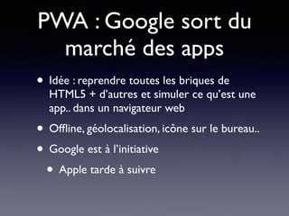 PWA : Google sort du
marché des apps
• Idée : reprendre toutes les briques de
HTML5 + d’autres et simuler ce qu’est une
app.. dans un navigateur web
• Ofﬂine, géolocalisation, icône sur le bureau..
• Google est à l’initiative
• Apple tarde à suivre
 