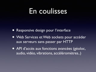En coulisses
• Responsive design pour l’interface
• Web Services et Web sockets pour accéder
aux serveurs sans passer par HTTP
• API d’accès aux fonctions avancées (géoloc,
audio, vidéo, vibrations, accéléromètres..)
 