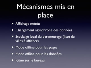 Mécanismes mis en
place
• Afﬁchage météo
• Chargement asynchrone des données
• Stockage local du paramétrage (liste de
villes à afﬁcher)
• Mode ofﬂine pour les pages
• Mode ofﬂine pour les données
• Icône sur le bureau
 