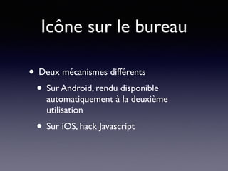 Icône sur le bureau
• Deux mécanismes différents
• Sur Android, rendu disponible
automatiquement à la deuxième
utilisation
• Sur iOS, hack Javascript
 