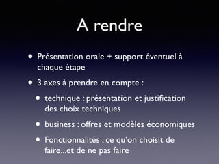 A rendre
• Présentation orale + support éventuel à
chaque étape
• 3 axes à prendre en compte :
• technique : présentation et justiﬁcation
des choix techniques
• business : offres et modèles économiques
• Fonctionnalités : ce qu’on choisit de
faire...et de ne pas faire
 