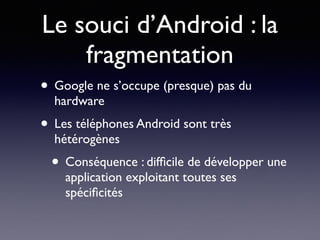 Le souci d’Android : la
fragmentation
• Google ne s’occupe (presque) pas du
hardware
• Les téléphones Android sont très
hétérogènes
• Conséquence : difﬁcile de développer une
application exploitant toutes ses
spéciﬁcités
 
