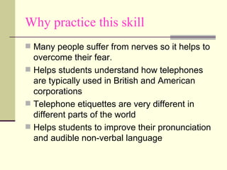 Why practice this skill Many people suffer from nerves so it helps to overcome their fear. Helps students understand how telephones are typically used in British and American corporations Telephone etiquettes are very different in different parts of the world  Helps students to improve their pronunciation and audible non-verbal language  