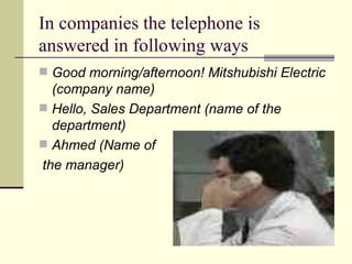 In companies the telephone is answered in following ways Good morning/afternoon! Mitshubishi Electric (company name) Hello, Sales Department (name of the department) Ahmed   (Name of  the manager) 
