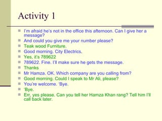 Activity 1 I’m afraid he’s not in the office this afternoon. Can I give her a message? And could you give me your number please? Teak wood Furniture. Good morning. City Electrics . Yes, it’s 789622 789622. Fine. I’ll make sure he gets the message . Thanks  Mr Hamza. OK. Which company are you calling from?  Good morning. Could I speak to Mr Ali, please? You’re welcome. ‘Bye . ‘ Bye.  Err, yes please. Can you tell her Hamza Khan rang? Tell him I’ll call back later. 