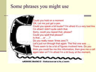 Some phrases you might use  . Could you hold on a moment  OK, Let me just get a pen. Could you speak a bit louder? I'm afraid it’s a very bad line  I’m afraid I didn't quite catch that. Sorry, could you repeat that, please? Could you spell that please? Is that…..or ….?  Do you really mean ‘three zero’?! Let’s just run through that again. The first one was …. There seem to be a lot of figures involved here. Do you  think you could fax me this information, then give me a call again later on? I’m afraid I’m a bit busy at the moment . 