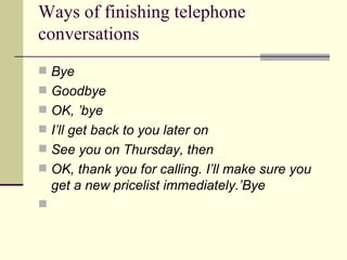 Ways of finishing telephone conversations Bye  Goodbye  OK, ’bye I’ll get back to you later on  See you on Thursday, then  OK, thank you for calling. I’ll make sure you get a new pricelist immediately.’Bye 