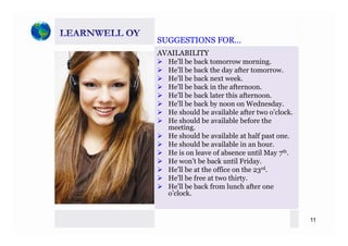 SUGGESTIONS FORSUGGESTIONS FORSUGGESTIONS FOR…SUGGESTIONS FOR…
AVAILABILITY
He’ll be back tomorrow morning.
ll b b k h d fHe’ll be back the day after tomorrow.
He’ll be back next week.
He’ll be back in the afternoon.
He’ll be back later this afternoonHe ll be back later this afternoon.
He’ll be back by noon on Wednesday.
He should be available after two o’clock.
He should be available before theHe should be available before the
meeting.
He should be available at half past one.
He should be available in an hour.
H i l f b til M thHe is on leave of absence until May 7th.
He won’t be back until Friday.
He’ll be at the office on the 23rd.
He’ll be free at two thirtyHe ll be free at two thirty.
He’ll be back from lunch after one
o’clock.
11
 