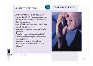 SUGGESTIONS FOR…SUGGESTIONS FOR…
ASKING SOMEONE TO REPEAT
Sorry, I couldn’t hear what you said.y, y
Sorry, I can’t hear you. We have a
bad connection.
I’m afraid it’s a bad line. Could youy
speak up, please?
Could you speak a bit more slowly,
please?
Would you mind repeating that?
Would you repeat your company’s
name, please.
ld h lCould you repeat that, please?
Could you read that back to me,
please?
12
 
