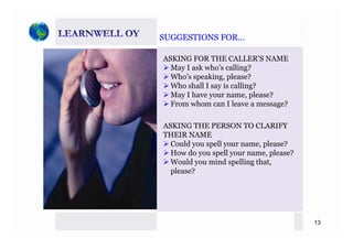 SUGGESTIONS FOR…SUGGESTIONS FOR…SUGGESTIONS FOR…SUGGESTIONS FOR…
ASKING FOR THE CALLER’S NAME
May I ask who’s calling?May I ask who s calling?
Who’s speaking, please?
Who shall I say is calling?
May I have your name please?May I have your name, please?
From whom can I leave a message?
ASKING THE PERSON TO CLARIFYASKING THE PERSON TO CLARIFY
THEIR NAME
Could you spell your name, please?
How do you spell your name please?How do you spell your name, please?
Would you mind spelling that,
please?
13
 