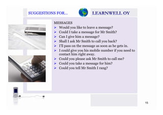 SUGGESTIONS FOR…SUGGESTIONS FOR…
MESSAGES
Would you like to leave a message?
C ld I t k f M S ith?Could I take a message for Mr Smith?
Can I give him a message?
Shall I ask Mr Smith to call you back?
’ll h h iI’ll pass on the message as soon as he gets in.
I could give you his mobile number if you need to
contact him right away.
C ld l k S i h ll ?Could you please ask Mr Smith to call me?
Could you take a message for him?
Could you tell Mr Smith I rang?
15
 