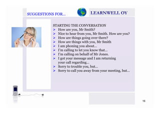 SUGGESTIONS FOR…SUGGESTIONS FOR…
STARTING THE CONVERSATION
How are you, Mr Smith?y ,
Nice to hear from you, Mr Smith. How are you?
How are things going over there?
How are things with you, Mr Smithg y
I am phoning you about…
I’m calling to let you know that…
I’m calling on behalf of Mr Jones.
I got your message and I am returning
your call regarding…
Sorry to trouble you, but…
ll f i bSorry to call you away from your meeting, but…
16
 