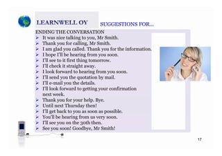 SUGGESTIONS FORSUGGESTIONS FOR
ENDING THE CONVERSATION
It was nice talking to you, Mr Smith.
Th k f lli M S ith
SUGGESTIONS FOR…SUGGESTIONS FOR…
Thank you for calling, Mr Smith.
I am glad you called. Thank you for the information.
I hope I’ll be hearing from you soon.
I’ll see to it first thing tomorrowI ll see to it first thing tomorrow.
I’ll check it straight away.
I look forward to hearing from you soon.
I’ll send you the quotation by mailI ll send you the quotation by mail.
I’ll e-mail you the details.
I’ll look forward to getting your confirmation
next week.next week.
Thank you for your help. Bye.
Until next Thursday then!
I’ll get back to you as soon as possible.g y p
You'll be hearing from us very soon.
I'll see you on the 30th then.
See you soon! Goodbye, Mr Smith!
17
 