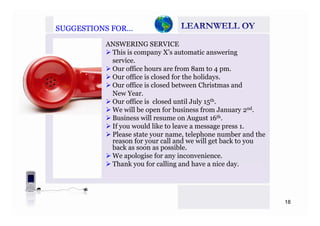 SUGGESTIONS FOR…SUGGESTIONS FOR…
ANSWERING SERVICE
This is company X’s automatic answering
serviceservice.
Our office hours are from 8am to 4 pm.
Our office is closed for the holidays.
Our office is closed between Christmas andOur office is closed between Christmas and
New Year.
Our office is closed until July 15th.
We will be open for business from January 2nd.p y
Business will resume on August 16th.
If you would like to leave a message press 1.
Please state your name, telephone number and the
f ll d ill b kreason for your call and we will get back to you
back as soon as possible.
We apologise for any inconvenience.
Thank you for calling and have a nice dayThank you for calling and have a nice day.
18
 