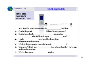 ORAL EXERCISEORAL EXERCISE
FIND THE
CORRECT
PREPOSITION:
1. Mr. Smith, your customer is __________the line.
2. Could I speak Miss Jones, please?p __________ , p
3. Could you look ______________ a number
__________the Yellow Pages __________me?
4 Look the classified section4. Look __________the classified section __________
telecommunications.
5. Which department does he work __________ ?
6 Y ’t fi d th h b k I h6. You won’t find me __________the phone book. I have an
unlisted number.
7. We’ve been cut __________again.
19
 