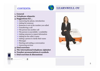 CONTENTS:CONTENTS:
1. General
2. Telephone etiquette
3. Suggestions for…3 gg
Answering the phone, introduction
Asking for someone
Someone is not at the number you called
Transferring a callTransferring a call
The person has another call
The person is unavailable / availability
Asking someone to repeat information
Asking for the caller’s name
Asking a person to clarify their name
Messages
Starting and ending a conversationSta t g a d e d g a co ve sat o
Answering services
4. Oral exercises
5. The international telephone alphabet
6 N b i i & b l6. Number pronunciations & symbols
7. Oral exercises & discussions
2
 