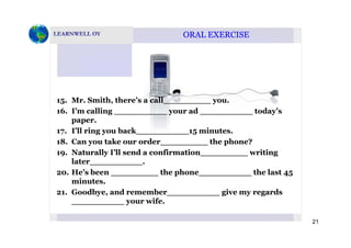 ORAL EXERCISEORAL EXERCISE
15. Mr. Smith, there’s a call_________ you.
16. I’m calling __________ your ad __________ today’s
paper.p p
17. I’ll ring you back__________15 minutes.
18. Can you take our order_________ the phone?
19 Naturally I’ll send a confirmation writing19. Naturally I ll send a confirmation_________ writing
later__________.
20. He’s been _________ the phone__________ the last 45
minutesminutes.
21. Goodbye, and remember__________ give my regards
__________ your wife.
21
 