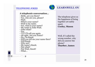 TELEPHONE JOKESTELEPHONE JOKES
A telephonic conversation…
- Hello, are you there?
- Yes who are you please?
The telephone gives us
Yes, who are you, please?
- Watt
- What’s your name?
- Watt is my name.
- Yes what is your name?
the happiness of being
together yet safely
apart.
C l MYes, what is your name?
- My name is John Watt.
- John what?
- Yes.
- ???? I’ll call you again
Cooley, Mason
- ???? I ll call you again.
- All right. Are you Jones?
- No, I’m Knott.
- Will you tell me your name then?
Will Knott
Well, if I called the
wrong number, why
did you answer the- Will Knott.
- Why not?
- My name’s Knott.
- Not what?
Not Watt Knott!
did you answer the
phone?
Thurber, James
- Not Watt, Knott!
- What…
28
 