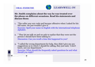 ORAL EXERCISEORAL EXERCISE
Mr. Smith complains about the way he was treated over
the phone on different occasions. Read his statements and
disc ss themdiscuss them:
1. ”The caller was very rude and became offensive when I asked for his
full name. He just wouldn’t give it.”full name. He just wouldn t give it.
Exercise: Spell your name in English with the international telephone
alphabet.
2. ” They let me talk on and on only to realize that they were not the
person I should have been talking to.”
Discussion: Can you recall a time this happened to you?
3. ”I called the wrong department for help, they didn’t give me any
suggestions as to where I should be calling, they just said, 'I don't
know, not our department.'”, p
Exercise: What should the frequently asked questions be and what
should you reply?
29
 