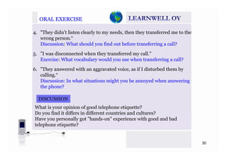 ORAL EXERCISEORAL EXERCISE
4. "They didn’t listen clearly to my needs, then they transferred me to the
wrong person.“
Discussion: What should you find out before transferring a call?Discussion: What should you find out before transferring a call?
5. ”I was disconnected when they transferred my call."
Exercise: What vocabulary would you use when transferring a call?y y g
6. "They answered with an aggravated voice, as if I disturbed them by
calling.“
Di i I h t it ti i ht b d h iDiscussion: In what situations might you be annoyed when answering
the phone?
DISCUSSIONDISCUSSION
What is your opinion of good telephone etiquette?
Do you find it differs in different countries and cultures?
Have you personally got "hands-on" experience with good and bad
telephone etiquette?
30
 
