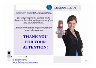 Remember: presentation is everything.
The way you present yourself on they y p y f
phone can leave lasting impressions of you
and your department.
Always treat callers as you would hope
they would treat you.
THANK YOUTHANK YOU
FOR YOURFOR YOURFOR YOURFOR YOUR
ATTENTION!ATTENTION!
31
© Learnwell Oy
www.thelanguagemenu.com
 