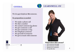 GENERALGENERAL
We do not telephone to someone.p
No preposition is needed:
We make a phone call
We dial a number
We contact someone by phone
We give someone a call
We give someone a ring
We telephone someone
W t h ld fWe get hold of someone
We get in touch with someone
What does this mean?
Put someone through
P h ld
4
Put someone on hold
Hang up on someone
Tie up the line
 