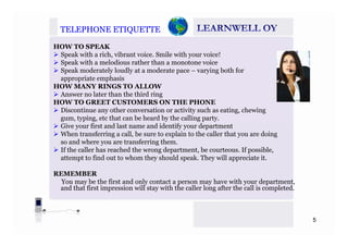TELEPHONETELEPHONE ETIQUETTEETIQUETTE
HOW TO SPEAK
Speak with a rich, vibrant voice. Smile with your voice!
Speak with a melodious rather than a monotone voice
Speak moderately loudly at a moderate pace – varying both for
appropriate emphasis
HOW MANY RINGS TO ALLOW
Answer no later than the third ringAnswer no later than the third ring
HOW TO GREET CUSTOMERS ON THE PHONE
Discontinue any other conversation or activity such as eating, chewing
gum, typing, etc that can be heard by the calling party.
Give your first and last name and identify your department
When transferring a call, be sure to explain to the caller that you are doing
so and where you are transferring them.
If the caller has reached the wrong department be courteous If possibleIf the caller has reached the wrong department, be courteous. If possible,
attempt to find out to whom they should speak. They will appreciate it.
REMEMBER
You may be the first and only contact a person may have with your department,
and that first impression will stay with the caller long after the call is completed.
5
 