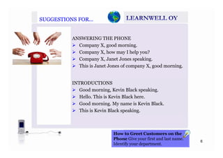 SUGGESTIONS FOR…SUGGESTIONS FOR…
ANSWERING THE PHONE
Company X, good morning.
Company X, how may I help you?
Company X, Janet Jones speaking.p y , p g
This is Janet Jones of company X, good morning.
INTRODUCTIONS
Good morning, Kevin Black speaking.
Hello This is Kevin Black hereHello. This is Kevin Black here.
Good morning. My name is Kevin Black.
This is Kevin Black speaking.
H t G t C t th
6
How to Greet Customers on the
Phone Give your first and last name.
Identify your department.
 