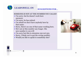 SUGGESTIONS FORSUGGESTIONS FORSUGGESTIONS FOR…SUGGESTIONS FOR…
SOMEONE IS NOT AT THE NUMBER YOU CALLED
I’m sorry but he doesn’t work hereI m sorry, but he doesn t work here
anymore.
I’m sorry, he has retired.
I’m afraid we don’t have anybody here byI m afraid we don t have anybody here by
that name.
Sorry, there’s no one of that name working here.
He’s not at this number any longer. Hise s ot at t s u be a y o ge . s
new number is 122 078
I’m sorry but this is extension 232 not 323.
Sorry, I think you’ve got the wrong number.y, y g g
Would you like to speak to somebody else?
8
 