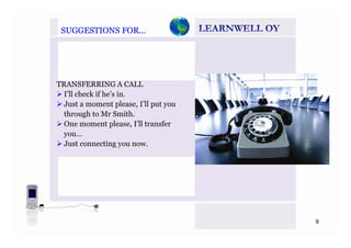 SUGGESTIONS FOR…SUGGESTIONS FOR…
TRANSFERRING A CALL
I’ll check if he’s in.I ll check if he s in.
Just a moment please, I’ll put you
through to Mr Smith.
One moment please I’ll transferOne moment please, I ll transfer
you…
Just connecting you now.
9
 