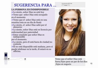 SUGERENCIA PARA …
LA PERSONA ES INDISPONIBILE
  Lo siento, señor Diaz no está hoy
  Temo que señor Diaz está occupado
en el momento
  Temo que el señor Diaz está en una
reunión/esta en un dia de fiestá
  Lo siento, el señor Diaz salió por el
  almuerzo
  Lo siento, señor Diaz está en licencia por
enfermedad/por paternidad
  Estoy asustado que señor Diaz es
  indisponible
por el momento.
  Lo siento, pero él está fuera de ciudad/no
  contesta
  Él no está disponible está mañana, pero si
puede telefonar en la tarde, él estará en su
  officina.


                                               Temo que el señor Diaz está
                                               fuera/lejos para un par de los dias
                                               /lejos en negocio                     10
 