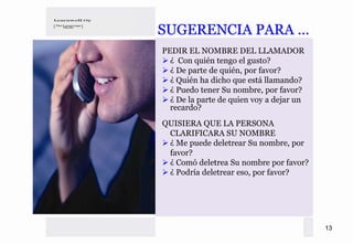 SUGERENCIA PARA …
PEDIR EL NOMBRE DEL LLAMADOR
  ¿ Con quién tengo el gusto?
  ¿ De parte de quién, por favor?
  ¿ Quién ha dicho que está llamando?
  ¿ Puedo tener Su nombre, por favor?
  ¿ De la parte de quien voy a dejar un
  recardo?
QUISIERA QUE LA PERSONA
 CLARIFICARA SU NOMBRE
 ¿ Me puede deletrear Su nombre, por
 favor?
 ¿ Comó deletrea Su nombre por favor?
 ¿ Podría deletrear eso, por favor?




                                          13
 