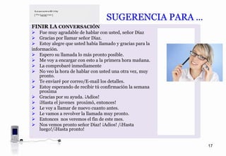 SUGERENCIA PARA …
FINIR LA CONVERSACIÓN
    Fue muy agradable de hablar con usted, señor Diaz
    Gracias por llamar señor Diaz.
    Estoy alegre que usted había llamado y gracias para la
información.
    Espero su llamada lo más pronto posible.
    Me voy a encargar con esto a la primera hora mañana.
    La comprobaré inmediamente
    No veo la hora de hablar con usted una otra vez, muy
    pronto.
    Te enviaré por correo/E-mail los detalles.
    Estoy esperando de recibir tú confirmación la semana
    proxima
    Gracias por su ayuda. ¡Adíos!
    ¡Hasta el juvenes proximó, entonces!
    Le voy a llamar de nuevo cuanto antes.
    Le vamos a revolver la llamada muy pronto.
    Entonces nos veremos el fin de este mes.
    Nos vemos pronto señor Diaz! ¡Adios! /¡Hasta
    luego!/¡Hasta pronto!


                                                             17
 