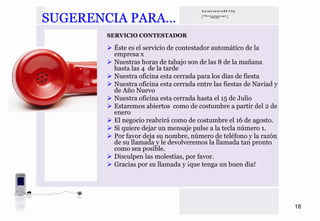 SUGERENCIA PARA…
       SERVICIO CONTESTADOR

        Éste es el servicio de contestador automático de la
        empresa x
        Nuestras horas de tabajo son de las 8 de la mañana
        hasta las 4 de la tarde
        Nuestra oficina esta cerrada para los días de fiesta
        Nuestra oficina esta cerrada entre las fiestas de Naviad y
        de Año Nuevo
        Nuestra oficina esta cerrada hasta el 15 de Julio
        Estaremos abiertos como de costumbre a partir del 2 de
        enero
        El negocio reabrirá como de costumbre el 16 de agosto.
        Si quiere dejar un mensaje pulse a la tecla número 1.
        Por favor deja su nombre, número de teléfono y la razón
        de su llamada y le devolveremos la llamada tan pronto
        como sea posible.
        Disculpen las molestias, por favor.
        Gracias por su llamada y ¡que tenga un buen dia!




                                                                     18
 
