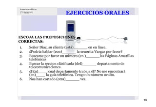 EJERCICIOS ORALES



ESCOJA LAS PREPOSICIONES
CORRECTAS:
1.   Señor Diaz, su cliente (está)______ en en línea.
2.   ¿Podría hablar (con)______ la senorita Vargas por favor?
3.   Buscame por favor un número (en )______las Páginas Amarillas
     telefónicas
4.   Buscar la seccion clásificada (del)______ departamento de
     telecomunicaciones.
5.   ¿(En)____ cual departamento trabaja él? No me encontrará
     (en)____ la guía telefónica. Tengo un número oculto.
6.   Nos han cortado (otra)______ vez.




                                                                    19
 
