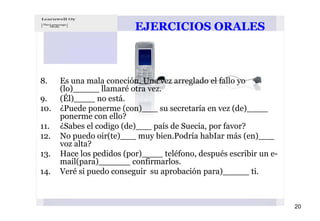 EJERCICIOS ORALES



8.    Es una mala coneción. Una vez arreglado el fallo yo
      (lo)_____ llamaré otra vez.
9.    (Él)____ no está.
10.   ¿Puede ponerme (con)___ su secretaría en vez (de)____
      ponerme con ello?
11.   ¿Sabes el codigo (de)___ país de Suecia, por favor?
12.   No puedo oir(te)___ muy bien.Podría habIar más (en)___
      voz alta?
13.   Hace los pedidos (por)____ teléfono, después escribir un e-
      mail(para)______ confirmarlos.
14.   Veré si puedo conseguir su aprobación para)_____ ti.



                                                                    20
 